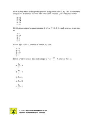 19. Un alumno obtiene en tres pruebas parciales las siguientes notas: 7, 5 y 3. En el examen final
consigue un 6. Si esta nota final tiene doble valor que las parciales, ¿cuál será su nota media?

     A) 4,2
     B) 5,2
     C) 5,4
     D) 5,6
     E) 6,7

20. Si la única moda de los siguientes datos: 5, 5, 7, x, 7, 7, 8, 8, 9, x; es 5, entonces el valor de x
es:

     A) 5
     B) 5,6
     C) 7
     D) 8
     E) 9

21. Sea f ( x)     3x ²   5 , entonces el valor de f ( 2) es:

    A) –10
    B) – 17
    C) – 11
    D) 17
    E) 7
                                                       1          2x
22. Si la función inversa de f (x ) está dada por f        ( x)        4 , entonces f (x) es:
                                                                  3

         3x
    A)        6
          2

         3x
    B)        6
          2

    C) 3x     6

    D) 3x     12

         3x
    E)        12
         2




          COLEGIO POLIVALENTE ROCKET COLLEGE
          Profesor Hernán Rodríguez Troncoso
 