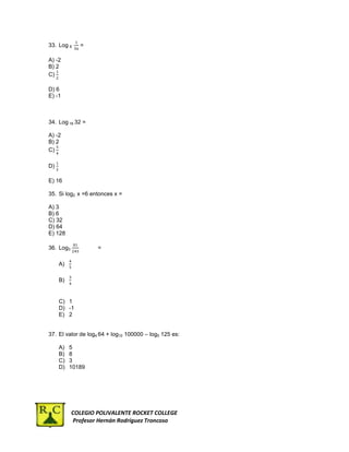 33. Log 6    =

a)   A) -2
b)   B) 2
c)   C)
d)
e)   D) 6
f)   E) -1
g)


     34. Log 16 32 =

a)   A) -2
b)   B) 2
c)   C)
d)
e)   D)

     E) 16

     35. Si log2 x =6 entonces x =

a)   A) 3
b)   B) 6
c)   C) 32
d)   D) 64
     E) 128

     36. Log3           =

          A)

          B)


          C) 1
          D) -1
          E) 2


     37. El valor de log4 64 + log10 100000 – log5 125 es:

          A)   5
          B)   8
          C)   3
          D)   10189




                COLEGIO POLIVALENTE ROCKET COLLEGE
                Profesor Hernán Rodríguez Troncoso
 