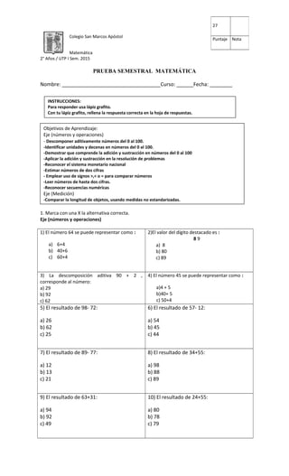 Colegio San Marcos Apóstol
Matemática
2° Años / UTP I Sem. 2015
PRUEBA SEMESTRAL MATEMÁTICA
Nombre: ___________________________________Curso: ______Fecha: ________
1. Marca con una X la alternativa correcta.
Eje (números y operaciones)
1) El número 64 se puede representar como :
a) 6+4
b) 40+6
c) 60+4
2)El valor del dígito destacado es :
8 9
a) 8
b) 80
c) 89
3) La descomposición aditiva 90 + 2 ,
corresponde al número:
a) 29
b) 92
c) 62
4) El número 45 se puede representar como :
a)4 + 5
b)40+ 5
c) 50+4
5) El resultado de 98- 72:
a) 26
b) 62
c) 25
6) El resultado de 57- 12:
a) 54
b) 45
c) 44
7) El resultado de 89- 77:
a) 12
b) 13
c) 21
8) El resultado de 34+55:
a) 98
b) 88
c) 89
9) El resultado de 63+31:
a) 94
b) 92
c) 49
10) El resultado de 24+55:
a) 80
b) 78
c) 79
27
Puntaje Nota
INSTRUCCIONES:
Para responder usa lápiz grafito.
Con tu lápiz grafito, rellena la respuesta correcta en la hoja de respuestas.
Objetivos de Aprendizaje:
Eje (números y operaciones)
- Descomponer aditivamente números del 0 al 100.
-Identificar unidades y decenas en números del 0 al 100.
-Demostrar que comprende la adición y sustracción en números del 0 al 100
-Aplicar la adición y sustracción en la resolución de problemas
-Reconocer el sistema monetario nacional
-Estimar números de dos cifras
- Emplear uso de signos >,< o = para comparar números
-Leer números de hasta dos cifras.
-Reconocer secuencias numéricas
Eje (Medición)
-Comparar la longitud de objetos, usando medidas no estandarizadas.
 