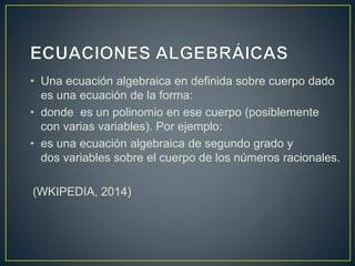 • Una ecuación algebraica en definida sobre cuerpo dado 
es una ecuación de la forma: 
• donde es un polinomio en ese cuerpo (posiblemente 
con varias variables). Por ejemplo: 
• es una ecuación algebraica de segundo grado y 
dos variables sobre el cuerpo de los números racionales. 
(WKIPEDIA, 2014) 
 