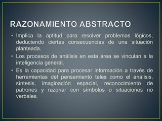 • Implica la aptitud para resolver problemas lógicos, 
deduciendo ciertas consecuencias de una situación 
planteada. 
• Los procesos de análisis en esta área se vinculan a la 
inteligencia general. 
• Es la capacidad para procesar información a través de 
herramientas del pensamiento tales como el análisis, 
síntesis, imaginación espacial, reconocimiento de 
patrones y razonar con símbolos o situaciones no 
verbales. 
 