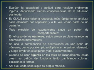 • Evalúan la capacidad o aptitud para resolver problemas 
lógicos, deduciendo ciertas consecuencias de la situación 
planteada 
• Es CLAVE para hallar la respuesta más rápidamente, analizar 
cada elemento por separado y a la vez, como parte de un 
conjunto. 
• Todo ejercicio de razonamiento sigue un patrón de 
comportamiento: 
En el caso de los números, estos arman su clave usando las 
operaciones matemáticas. 
• Se usa la combinación de operaciones en una serie de 
números, como por ejemplo multiplicar en el primer elemento 
y luego dividir en el segundo y así sucesivamente. 
• Cuando se usan figuras en los tests de razonamiento, estas 
crean su patrón de funcionamiento cambiando colores, 
posiciones o formas. 
• Así que, cada serie sigue su propio modelo. 
 