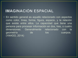 • En sentido general es aquello relacionado con aspectos 
como color, línea, forma, figura, espacio, y la relación 
que existe entre ellos. La capacidad que tiene una 
persona para procesar información en dos, tres, o cuatro 
dimensiones. Generalmente relacionado con la 
geometría de los cuerpos. 
(YAHOO, 2014) 
 