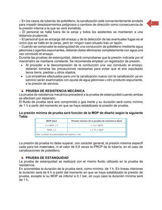9 
– En los casos de tuberías de polietileno, la canalización esté convenientemente anclada para impedir desplazamientos peligrosos o cambios de dirección como consecuencia de la presión interna a la que se verá sometida. 
– El personal se halla fuera de la zanja y todos los asistentes se mantienen a una distancia prudencial. 
– El personal que se encarga del ensayo y de la detección de las eventuales fugas es el único que se halla en la zanja, pero en ningún caso situado tras un tapón. 
– Cuando se compruebe la estanquidad de una conducción de polietileno mediante agua jabonosa o agentes espumantes, deberán éstos eliminarse completamente con agua una vez concluido el ensayo. 
Durante las pruebas de estanquidad, deberá comprobarse que la presión indicada por el manómetro se mantiene constante. Se recomienda emplear un registrador de presión. 
 Al proceder a la descompresión de la conducción una vez concluido el ensayo, deberán tomarse las precauciones necesarias para evitar que el aire expulsado lance tierra, piedras u otros objetos. 
 Los empalmes efectuados para unir la canalización nueva con la canalización ya en servicio serán examinados con ayuda de agua jabonosa u otro producto espumante, a la presión de servicio. 
PRUEBA DE RESISTENCIA MECÁNICA 
La prueba de resistencia mecánica precederá a la prueba de estanquidad cuando ambas se efectúen por separado. 
El fluido de prueba será aire comprimido o gas inerte y su duración será como mínimo de 1 h a partir del momento en que se haya estabilizado la presión de prueba. 
La presión mínima de prueba será función de la MOP de diseño según la siguiente Tabla: 
La presión de prueba no debe superar, con carácter general, la presión máxima especifi cada para los materiales, ni el valor de 0,9 veces la PRCP de la tubería, en el caso de canalizaciones de polietileno. 
PRUEBA DE ESTANQUIDAD 
La prueba de estanquidad se realizará con el mismo fluido utilizado en la prueba de resistencia. 
En acometidas la duración de la prueba será, como mínimo, de 1 h. En líneas interiores la duración será de 6 h a partir del momento en que se haya estabilizado la presión de prueba, excepto si su MOP es inferior a 0,1 bar, en cuyo caso la duración mínima será de 1 h. 
 
