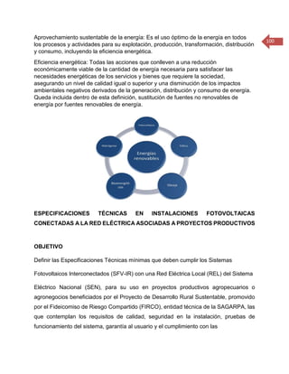 100 
Aprovechamiento sustentable de la energía: Es el uso óptimo de la energía en todos los procesos y actividades para su explotación, producción, transformación, distribución y consumo, incluyendo la eficiencia energética. 
Eficiencia energética: Todas las acciones que conlleven a una reducción económicamente viable de la cantidad de energía necesaria para satisfacer las necesidades energéticas de los servicios y bienes que requiere la sociedad, asegurando un nivel de calidad igual o superior y una disminución de los impactos ambientales negativos derivados de la generación, distribución y consumo de energía. Queda incluida dentro de esta definición, sustitución de fuentes no renovables de energía por fuentes renovables de energía. 
ESPECIFICACIONES TÉCNICAS EN INSTALACIONES FOTOVOLTAICAS CONECTADAS A LA RED ELÉCTRICA ASOCIADAS A PROYECTOS PRODUCTIVOS 
OBJETIVO 
Definir las Especificaciones Técnicas mínimas que deben cumplir los Sistemas 
Fotovoltaicos Interconectados (SFV-IR) con una Red Eléctrica Local (REL) del Sistema 
Eléctrico Nacional (SEN), para su uso en proyectos productivos agropecuarios o agronegocios beneficiados por el Proyecto de Desarrollo Rural Sustentable, promovido por el Fideicomiso de Riesgo Compartido (FIRCO), entidad técnica de la SAGARPA, las que contemplan los requisitos de calidad, seguridad en la instalación, pruebas de funcionamiento del sistema, garantía al usuario y el cumplimiento con las  