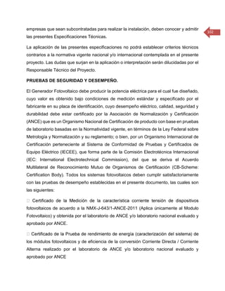 102 
empresas que sean subcontratadas para realizar la instalación, deben conocer y admitir las presentes Especificaciones Técnicas. 
La aplicación de las presentes especificaciones no podrá establecer criterios técnicos contrarios a la normativa vigente nacional y/o internacional contemplada en el presente proyecto. Las dudas que surjan en la aplicación o interpretación serán dilucidadas por el Responsable Técnico del Proyecto. 
PRUEBAS DE SEGURIDAD Y DESEMPEÑO. 
El Generador Fotovoltaico debe producir la potencia eléctrica para el cual fue diseñado, cuyo valor es obtenido bajo condiciones de medición estándar y especificado por el fabricante en su placa de identificación, cuyo desempeño eléctrico, calidad, seguridad y durabilidad debe estar certificado por la Asociación de Normalización y Certificación (ANCE) que es un Organismo Nacional de Certificación de producto con base en pruebas de laboratorio basadas en la Normatividad vigente, en términos de la Ley Federal sobre Metrología y Normalización y su reglamento; o bien, por un Organismo Internacional de Certificación perteneciente al Sistema de Conformidad de Pruebas y Certificados de Equipo Eléctrico (IECEE), que forma parte de la Comisión Electrotécnica Internacional (IEC: International Electrotechnical Commission), del que se deriva el Acuerdo Multilateral de Reconocimiento Mutuo de Organismos de Certificación (CB-Scheme: Certification Body). Todos los sistemas fotovoltaicos deben cumplir satisfactoriamente con las pruebas de desempeño establecidas en el presente documento, las cuales son las siguientes: fotovoltaicos de acuerdo a la NMX-J-643/1-ANCE-2011 (Aplica únicamente al Modulo Fotovoltaico) y obtenida por el laboratorio de ANCE y/o laboratorio nacional evaluado y aprobado por ANCE. los módulos fotovoltaicos y de eficiencia de la conversión Corriente Directa / Corriente Alterna realizado por el laboratorio de ANCE y/o laboratorio nacional evaluado y aprobado por ANCE  