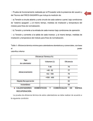 103 
del Técnico del FIRCO-SAGARPA que incluya la medición de: o circuito de cada cadena o panel, bajo condiciones de “sistema apagado”, y al mismo tiempo, medidas de irradiación y temperatura del módulo para fines de normalización. irradiación y temperatura del módulo para fines de normalización. Tabla 1.- Eficiencia térmica mínima para calentadores domésticos y comerciales, con base al poder calorífico inferior 
CALENTADORES DOMÉSTICOS Y COMERCIALES DE RÁPIDA RECUPERACIÓN. La prueba de eficiencia térmica de estos calentadores se debe realizar de acuerdo a la siguiente condición:  