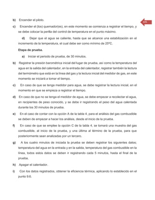 105 
b) Encender el piloto. c) Encender el (los) quemador(es), en este momento se comienza a registrar el tiempo, y se debe colocar la perilla del control de temperatura en el punto máximo. d) Dejar que el agua se caliente, hasta que se alcance una estabilización en el incremento de la temperatura, el cual debe ser como mínimo de 25ºC. Etapa de prueba. a) Iniciar el periodo de prueba, de 30 minutos. b) Registrar la presión barométrica inicial del lugar de prueba, así como la temperatura del agua en la salida del calentador, en la entrada del calentador, registrar también la lectura del termómetro que está en la línea del gas y la lectura inicial del medidor de gas, en este momento se iniciará a tomar el tiempo. c) En caso de que se tenga medidor para agua, se debe registrar la lectura inicial, en el momento en que se empieza a registrar el tiempo. d) En caso de que no se tenga el medidor de agua, se debe empezar a recolectar el agua, en recipientes de peso conocido, y se debe ir registrando el peso del agua calentada durante los 30 minutos de prueba. e) En el caso de contar con la opción A de la tabla 4, para el análisis del gas combustible se deben de empezar a hacer los análisis, desde el inicio de la prueba. f) En caso de que se emplee la opción C de la tabla 4, se tomará una muestra del gas combustible, al inicio de la prueba, y una última al término de la prueba, para que posteriormente sean analizadas por un tercero. g) A los cuatro minutos de iniciada la prueba se deben registrar los siguientes datos; temperatura del agua en la entrada y en la salida, temperatura del gas combustible en la línea, todos estos datos se deben ir registrando cada 5 minutos, hasta el final de la prueba. h) Apagar el calentador. i) Con los datos registrados, obtener la eficiencia térmica, aplicando lo establecido en el punto 9.6.  