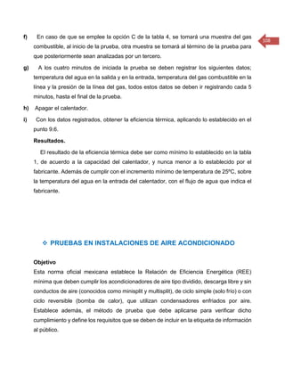 108 
f) En caso de que se emplee la opción C de la tabla 4, se tomará una muestra del gas combustible, al inicio de la prueba, otra muestra se tomará al término de la prueba para que posteriormente sean analizadas por un tercero. g) A los cuatro minutos de iniciada la prueba se deben registrar los siguientes datos; temperatura del agua en la salida y en la entrada, temperatura del gas combustible en la línea y la presión de la línea del gas, todos estos datos se deben ir registrando cada 5 minutos, hasta el final de la prueba. h) Apagar el calentador. i) Con los datos registrados, obtener la eficiencia térmica, aplicando lo establecido en el punto 9.6. Resultados. El resultado de la eficiencia térmica debe ser como mínimo lo establecido en la tabla 1, de acuerdo a la capacidad del calentador, y nunca menor a lo establecido por el fabricante. Además de cumplir con el incremento mínimo de temperatura de 25ºC, sobre la temperatura del agua en la entrada del calentador, con el flujo de agua que indica el fabricante. 
 PRUEBAS EN INSTALACIONES DE AIRE ACONDICIONADO 
Objetivo 
Esta norma oficial mexicana establece la Relación de Eficiencia Energética (REE) mínima que deben cumplir los acondicionadores de aire tipo dividido, descarga libre y sin conductos de aire (conocidos como minisplit y multisplit), de ciclo simple (solo frío) o con ciclo reversible (bomba de calor), que utilizan condensadores enfriados por aire. Establece además, el método de prueba que debe aplicarse para verificar dicho cumplimiento y define los requisitos que se deben de incluir en la etiqueta de información al público.  