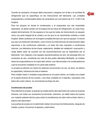 110 
Cuando es necesario, el equipo debe evacuarse y cargarse con el tipo y la cantidad de refrigerante que se especifique en las instrucciones del fabricante. Las unidades evaporadoras y condensadas deben de conectarse con una tubería de 5 m + 0,05 m de longitud. 
Para los equipos en donde el condensador y el evaporador son dos ensambles separados, se deben probar con la longitud de los tubos de refrigeración, en cada línea, aislado térmicamente. En los equipos en los que los tubos de interconexión se equipan como una parte integral de la unidad y en los que no se recomienda cortarlos a cierta longitud, deben probarse con la longitud completa del tubo con que se equipan. A menos que sea una restricción del diseño, como mínimo la mitad del tubo de interconexión deba exponerse a las condiciones exteriores y el resto del tubo expuesto a condiciones internas. Los diámetros de las líneas, aislamiento, detalles de instalación, evacuación y carga deben estar de acuerdo con las recomendaciones que se especifican por el fabricante. Con respecto a los equipos acondicionadores de aire, de descarga libre sin conductos de aire, constituido por más de dos partes (llamados Multisplit), se instalan todos los evaporadores en el cuarto lado interior y se interconectan a la condensadora la cual se encuentra instalada en el cuarto lado exterior. 
La prueba se efectúa con todos los sistemas funcionando a la vez, es decir, se obtiene la capacidad y eficiencia de todo el sistema. 
Para instalar hasta 3 unidades evaporadoras en el cuarto interior, se instala una unidad en la pared divisora de los cuartos, y las otras unidades en 2 estantes, colocados a los lados del cuarto interior, sin encontrarse los flujos de aire. 
Condiciones de prueba 
Para efectuar la prueba, el aparato se instala dentro del calorímetro de cuarto en la pared divisoria, con todos sus accesorios funcionando; asimismo, se sellan todos los huecos con material aislante térmico para evitar la transferencia de calor entre el lado interno y externo del calorímetro. 
Las puertas de acceso en el calorímetro deben de cerrarse herméticamente, después de instalar y poner a funcionar el aparato y calorímetro.  