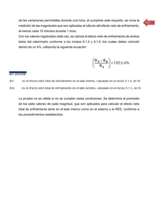 112 
de las variaciones permisibles durante una hora; al cumplirse este requisito, se inicia la medición de las magnitudes que son aplicadas al cálculo del efecto neto de enfriamiento, al menos cada 10 minutos durante 1 hora. 
Con los valores registrados cada vez, se calcula el efecto neto de enfriamiento de ambos lados del calorímetro conforme a los incisos 9.1.4 y 9.1.5; los cuales deben coincidir dentro de un 4%, utilizando la siguiente ecuación: 
La prueba no es válida si no se cumplen estas condiciones. Se determina el promedio de los siete valores de cada magnitud, que son aplicados para calcular el efecto neto total de enfriamiento tanto en el lado interno como en el externo y la REE, conforme a los procedimientos establecidos. 
 