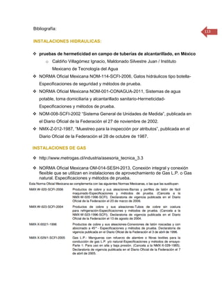 113 
Bibliografía: 
INSTALACIONES HIDRAULICAS: 
 pruebas de hermeticidad en campo de tuberías de alcantarillado, en México 
o Caldiño Villagómez Ignacio, Maldonado Silvestre Juan / Instituto Mexicano de Tecnología del Agua 
 NORMA Oficial Mexicana NOM-114-SCFI-2006, Gatos hidráulicos tipo botella- Especificaciones de seguridad y métodos de prueba. 
 NORMA Oficial Mexicana NOM-001-CONAGUA-2011, Sistemas de agua potable, toma domiciliaria y alcantarillado sanitario-Hermeticidad- Especificaciones y métodos de prueba. 
 NOM-008-SCFI-2002 “Sistema General de Unidades de Medida”, publicada en el Diario Oficial de la Federación el 27 de noviembre de 2002. 
 NMX-Z-012-1987, “Muestreo para la inspección por atributos”, publicada en el Diario Oficial de la Federación el 28 de octubre de 1987. 
INSTALACIONES DE GAS 
 http://www.metrogas.cl/industria/asesoria_tecnica_3.3 
 NORMA Oficial Mexicana OM-014-SESH-2013, Conexión integral y conexión flexible que se utilizan en instalaciones de aprovechamiento de Gas L.P. o Gas natural. Especificaciones y métodos de prueba. 
 