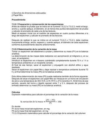 14 
i) Ganchos de dimensiones adecuadas; 
j) Papel filtro. 
Procedimiento 
7.5.2.1 Preparación y conservación de los especímenes 
Antes de realizar la prueba que se indica en el numeral 7.5.2.2 o 7.5.2.3, medir el largo, ancho y, cuando aplique, el diámetro, en al menos tres puntos del espécimen de prueba y calcular el promedio de cada una de las lecturas. 
Medir el espesor inicial con el medidor de espesores en cuatro puntos diferentes a lo largo del espécimen y calcular el promedio de las lecturas. 
Después de realizar lo que se indica en el numeral 7.5.2.2 o 7.5.2.3, debe medirse nuevamente el largo, ancho, espesor y, cuando aplique, el diámetro de cada espécimen conforme al procedimiento descrito anteriormente. 
7.5.2.2 Determinación de la variación de la masa 
Tomar un espécimen del elastómero a probar y determinar su masa (P1) en la balanza analítica. 
La determinación de las masas debe realizarse con aproximación al miligramo o, en su caso, al centigramo. 
Introducir el espécimen en n-hexano cubriéndolo completamente durante 70 h ± 1 h a temperatura ambiente en un recipiente cerrado. 
Al final de ese tiempo, sacar el espécimen y enjuagarlo con alcohol etílico y agua destilada. 
Secar el espécimen con papel filtro y dejar reposar a temperatura ambiente durante 72 h y al final determinar la masa (P5) en la balanza analítica. 
Esta última determinación de masa (P5) puede realizarse también de la forma siguiente: Después de secar el espécimen con papel filtro se introduce en un horno de circulación de aire a una temperatura de 343.15 K ± 2 K (70°C ± 2°C) durante 2 h. Al término de ese período, sacarlo del horno y dejarlo reposar entre 1 y 2 h, después del proceso de enfriado determinar su masa (P5) en la balanza analítica. 
Cálculos 
Expresión matemática para calcular el porcentaje de la variación de la masa: 
En donde: 
P1 es la masa inicial del espécimen, en mg; 
P5 es la masa final del espécimen, en mg. 
7.5.3.2 Expresión matemática para calcular el porcentaje de la variación del volumen  