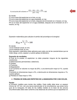15 
En donde: 
P1 es la masa del espécimen en el aire, en mg; 
P2 es la masa del espécimen en agua destilada, en mg; 
P3 es la masa del espécimen en el aire, después de la inmersión en n-hexano, en mg; 
P4 es la masa del espécimen en el agua destilada, después de la inmersión en el n- hexano, en mg 
Expresión matemática para calcular el cambio del porcentaje en la longitud: 
En donde: 
Ii es la medición inicial, en mm; 
If es la medición final, en mm. 
Esta expresión matemática debe aplicarse para cada una de las características que se miden (largo, ancho, espesor y cuando aplique el diámetro). 
Expresión de resultados 
Al final de la prueba, el espécimen no debe presentar ninguna de las siguientes condiciones: 
a) Deformaciones permanentes o deterioros; 
b) Grietas; 
c) Fracturas; 
d) Degradación; 
e) Un aumento en volumen no mayor de 25%, o una disminución mayor al 1%, cuando aplique; 
f) Aumento en dimensiones mayor a 3%, o disminución en dimensiones mayores a 1%, cuando aplique; 
g) Pérdida en masa mayor a 10%. 
PRUEBA DE DOBLADO REPETIDO DE LA MANGUERA POR 3 000 CICLOS. 
Equipo 
a) Armazón metálico para montar dos rodillos. Cada rodillo debe tener un espesor mínimo de 127 mm, con una ranura semicircular en la circunferencia, que actúe como guía de la manguera. El radio de los rodillos medido en la base de las ranuras circunferenciales debe estar conforme a las distancias de centros que se especifican en  