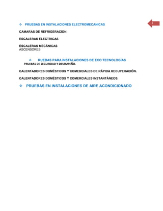 3 
 
PRUEBAS EN INSTALACIONES ELECTROMECANICAS 
CAMARAS DE REFRIGERACION 
ESCALERAS ELECTRICAS 
ESCALERAS MECÁNICAS 
ASCENSORES 
 
 RUEBAS PARA INSTALACIONES DE ECO TECNOLOGÍAS 
PRUEBAS DE SEGURIDAD Y DESEMPEÑO. 
CALENTADORES DOMÉSTICOS Y COMERCIALES DE RÁPIDA RECUPERACIÓN. 
CALENTADORES DOMÉSTICOS Y COMERCIALES INSTANTÁNEOS. 
 
PRUEBAS EN INSTALACIONES DE AIRE ACONDICIONADO 
 