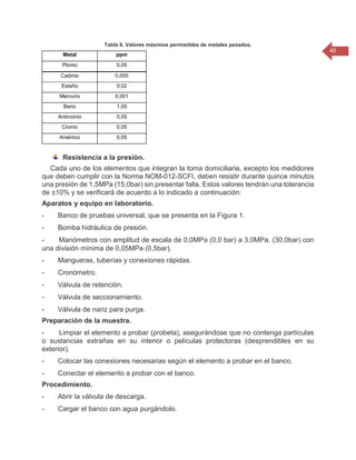 40 
Tabla 6. Valores máximos permisibles de metales pesados. Metal ppm Plomo 0,05 Cadmio 0,005 Estaño 0,02 Mercurio 0,001 Bario 1,00 Antimonio 0,05 Cromo 0,05 Arsénico 0,05 
Resistencia a la presión. Cada uno de los elementos que integran la toma domiciliaria, excepto los medidores que deben cumplir con la Norma NOM-012-SCFI, deben resistir durante quince minutos una presión de 1,5MPa (15,0bar) sin presentar falla. Estos valores tendrán una tolerancia de ±10% y se verificará de acuerdo a lo indicado a continuación: Aparatos y equipo en laboratorio. - Banco de pruebas universal, que se presenta en la Figura 1. - Bomba hidráulica de presión. - Manómetros con amplitud de escala de 0,0MPa (0,0 bar) a 3,0MPa. (30,0bar) con una división mínima de 0,05MPa (0,5bar). - Mangueras, tuberías y conexiones rápidas. - Cronómetro. - Válvula de retención. - Válvula de seccionamiento. - Válvula de nariz para purga. Preparación de la muestra. - Limpiar el elemento a probar (probeta), asegurándose que no contenga partículas o sustancias extrañas en su interior o películas protectoras (desprendibles en su exterior). - Colocar las conexiones necesarias según el elemento a probar en el banco. - Conectar el elemento a probar con el banco. Procedimiento. - Abrir la válvula de descarga. - Cargar el banco con agua purgándolo.  