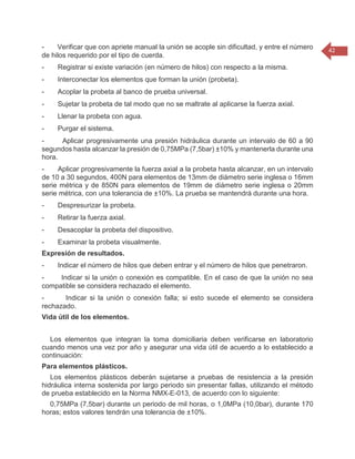 42 
- Verificar que con apriete manual la unión se acople sin dificultad, y entre el número de hilos requerido por el tipo de cuerda. - Registrar si existe variación (en número de hilos) con respecto a la misma. - Interconectar los elementos que forman la unión (probeta). - Acoplar la probeta al banco de prueba universal. - Sujetar la probeta de tal modo que no se maltrate al aplicarse la fuerza axial. - Llenar la probeta con agua. - Purgar el sistema. - Aplicar progresivamente una presión hidráulica durante un intervalo de 60 a 90 segundos hasta alcanzar la presión de 0,75MPa (7,5bar) ±10% y mantenerla durante una hora. - Aplicar progresivamente la fuerza axial a la probeta hasta alcanzar, en un intervalo de 10 a 30 segundos, 400N para elementos de 13mm de diámetro serie inglesa o 16mm serie métrica y de 850N para elementos de 19mm de diámetro serie inglesa o 20mm serie métrica, con una tolerancia de ±10%. La prueba se mantendrá durante una hora. - Despresurizar la probeta. - Retirar la fuerza axial. - Desacoplar la probeta del dispositivo. - Examinar la probeta visualmente. Expresión de resultados. - Indicar el número de hilos que deben entrar y el número de hilos que penetraron. - Indicar si la unión o conexión es compatible. En el caso de que la unión no sea compatible se considera rechazado el elemento. - Indicar si la unión o conexión falla; si esto sucede el elemento se considera rechazado. Vida útil de los elementos. Los elementos que integran la toma domiciliaria deben verificarse en laboratorio cuando menos una vez por año y asegurar una vida útil de acuerdo a lo establecido a continuación: Para elementos plásticos. Los elementos plásticos deberán sujetarse a pruebas de resistencia a la presión hidráulica interna sostenida por largo periodo sin presentar fallas, utilizando el método de prueba establecido en la Norma NMX-E-013, de acuerdo con lo siguiente: 0,75MPa (7,5bar) durante un periodo de mil horas, o 1,0MPa (10,0bar), durante 170 horas; estos valores tendrán una tolerancia de ±10%.  