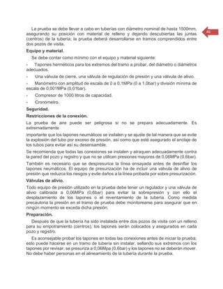 46 
La prueba se debe llevar a cabo en tuberías con diámetro nominal de hasta 1500mm, asegurando su posición con material de relleno y dejando descubiertas las juntas (centros) de la tubería; la prueba deberá desarrollarse en tramos comprendidos entre dos pozos de visita. Equipo y material. Se debe contar como mínimo con el equipo y material siguiente: - Tapones herméticos para los extremos del tramo a probar, del diámetro o diámetros adecuados. - Una válvula de cierre, una válvula de regulación de presión y una válvula de alivio. - Manómetro con amplitud de escala de 0 a 0,1MPa (0 a 1,0bar) y división mínima de escala de 0,001MPa (0,01bar). - Compresor de 1000 litros de capacidad. - Cronómetro. Seguridad. Restricciones de la conexión. La prueba de aire puede ser peligrosa si no se prepara adecuadamente. Es extremadamente importante que los tapones neumáticos se instalen y se ajuste de tal manera que se evite la explosión del tubo por exceso de presión, así como que esté asegurado el anclaje de los tubos para evitar así su desensamble. Se recomienda que todas las conexiones se instalen y atraquen adecuadamente contra la pared del pozo y registro y que no se utilicen presiones mayores de 0,06MPa (0,6bar). También es necesario que se despresurice la línea ensayada antes de desinflar los tapones neumáticos. El equipo de presurización ha de incluir una válvula de alivio de presión que reduzca los riesgos y evite daños a la línea probada por sobre presurización. Válvulas de alivio. Todo equipo de presión utilizado en la prueba debe tener un regulador y una válvula de alivio calibrada a 0,06MPa (0,6bar) para evitar la sobrepresión y con ello el desplazamiento de los tapones o el reventamiento de la tubería. Como medida precautoria la presión en el tramo de prueba debe monitorearse para asegurar que en ningún momento se exceda dicha presión. Preparación. Después de que la tubería ha sido instalada entre dos pozos de visita con un relleno para su empotramiento (centros), los tapones serán colocados y asegurados en cada pozo y registro. Es aconsejable probar los tapones en todas las conexiones antes de iniciar la prueba; esto puede hacerse en un tramo de tubería sin instalar, sellando sus extremos con los tapones por revisar; se presuriza a 0,06Mpa (0,6bar) y los tapones no se deberán mover. No debe haber personas en el alineamiento de la tubería durante la prueba.  