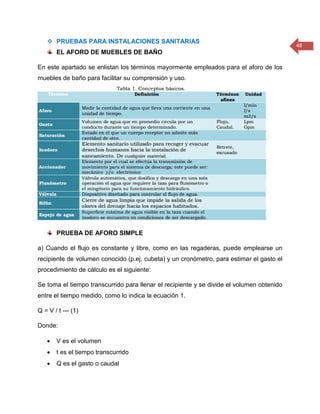 48 
 PRUEBAS PARA INSTALACIONES SANITARIAS 
EL AFORO DE MUEBLES DE BAÑO 
En este apartado se enlistan los términos mayormente empleados para el aforo de los muebles de baño para facilitar su comprensión y uso. 
PRUEBA DE AFORO SIMPLE 
a) Cuando el flujo es constante y libre, como en las regaderas, puede emplearse un recipiente de volumen conocido (p.ej. cubeta) y un cronómetro, para estimar el gasto el procedimiento de cálculo es el siguiente: 
Se toma el tiempo transcurrido para llenar el recipiente y se divide el volumen obtenido entre el tiempo medido, como lo indica la ecuación 1. 
Q = V / t --- (1) 
Donde: 
 V es el volumen 
 t es el tiempo transcurrido 
 Q es el gasto o caudal  