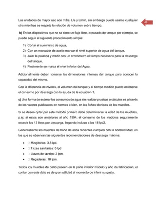 49 
Las unidades de mayor uso son m3/s, L/s y L/min, sin embargo puede usarse cualquier otra mientras se respete la relación de volumen sobre tiempo. 
b) En los dispositivos que no se tiene un flujo libre, excusado de tanque por ejemplo, se puede seguir el siguiente procedimiento simple: 
1) Cortar el suministro de agua, 
2) Con un marcador de aceite marcar el nivel superior de agua del tanque, 
3) Jalar la palanca y medir con un cronómetro el tiempo necesario para la descarga del tanque, 
4) Finalmente se marca el nivel inferior del Agua. 
Adicionalmente deben tomarse las dimensiones internas del tanque para conocer la capacidad del mismo. 
Con la diferencia de niveles, el volumen del tanque y el tiempo medido puede estimarse el consumo por descarga con la ayuda de la ecuación 1. 
c) Una forma de estimar los consumos de agua sin realizar pruebas o cálculos es a través de los valores publicados en normas o bien, en las fichas técnicas de los muebles. 
Si se desea optar por este método primero debe determinarse la edad de los muebles, p.ej. si estos son anteriores al año 1994, el consumo de los inodoros seguramente excede los 13 litros por descarga, llegando incluso a los 18 lpd2. 
Generalmente los muebles de baño de años recientes cumplen con la normatividad, en las que se observan las siguientes recomendaciones de descarga máxima: 
 os: 3.8 lpd. 
 
 
 
Todos los muebles de baño poseen en la parte inferior modelo y año de fabricación, el contar con este dato es de gran utilidad al momento de inferir su gasto.  