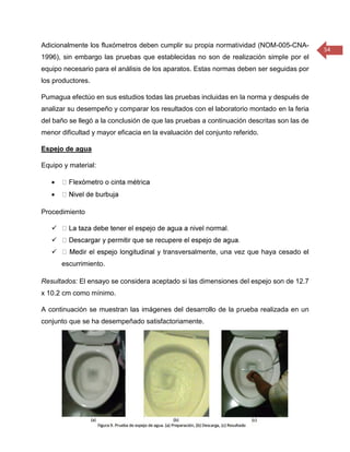 54 
Adicionalmente los fluxómetros deben cumplir su propia normatividad (NOM-005-CNA- 1996), sin embargo las pruebas que establecidas no son de realización simple por el equipo necesario para el análisis de los aparatos. Estas normas deben ser seguidas por los productores. 
Pumagua efectúo en sus estudios todas las pruebas incluidas en la norma y después de analizar su desempeño y comparar los resultados con el laboratorio montado en la feria del baño se llegó a la conclusión de que las pruebas a continuación descritas son las de menor dificultad y mayor eficacia en la evaluación del conjunto referido. 
Espejo de agua 
Equipo y material: 
 
 
Procedimiento 
 
 
 l y transversalmente, una vez que haya cesado el escurrimiento. 
Resultados: El ensayo se considera aceptado si las dimensiones del espejo son de 12.7 x 10.2 cm como mínimo. 
A continuación se muestran las imágenes del desarrollo de la prueba realizada en un conjunto que se ha desempeñado satisfactoriamente. 
 