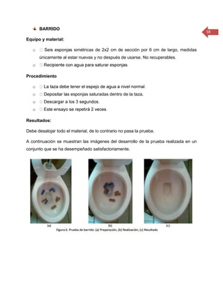 58 
BARRIDO 
Equipo y material: 
o simétricas de 2x2 cm de sección por 6 cm de largo, medidas únicamente al estar nuevas y no después de usarse. No recuperables. 
o 
Procedimiento 
o 
o s esponjas saturadas dentro de la taza. 
o 
o 
Resultados: 
Debe desalojar todo el material, de lo contrario no pasa la prueba. 
A continuación se muestran las imágenes del desarrollo de la prueba realizada en un conjunto que se ha desempeñado satisfactoriamente. 
 