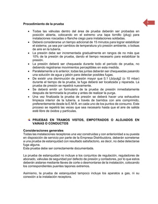 5 
Procedimiento de la prueba  Todas las válvulas dentro del área de prueba deberán ser probadas en posición abierta, colocando en el extremo una tapa tornillo (plug) para instalaciones roscadas o flanche ciego para instalaciones soldadas.  Deberá considerarse un tiempo adicional de 15 minutos para lograr estabilizar el sistema, ya sea por cambios de temperatura y/o presión ambiente, o bolsas de aire en la tubería.  La presión debe ser incrementada gradualmente en rangos de no más que 10% de la presión de prueba, dando el tiempo necesario para estabilizar la presión.  La presión deberá ser chequeada durante todo el período de prueba, no debiendo registrarse movimientos perceptibles en esta medida.  Paralelamente a lo anterior, todas las juntas deberán ser chequeadas pasando una solución de agua y jabón para detectar posibles fugas.  De existir una disminución de presión mayor que 0,1 Lb/pulg2 (o 10 mbar) durante el tiempo de la prueba, la fuga deberá ser localizada y reparada. La prueba de presión se repetirá nuevamente.  Se deberá emitir un formulario de la prueba de presión inmediatamente después de terminada la prueba y antes de realizar la purga.  Una vez finalizada la prueba de presión se deberá hacer una exhaustiva limpieza interior de la tubería, a través de barridos con aire comprimido, preferentemente desde la E.M.R. en cada uno de los puntos de consumo. Este proceso se repetirá las veces que sea necesario hasta que el aire de salida esté libre de óxidos y partículas. 
PRUEBAS EN TRAMOS VISTOS, EMPOTRADOS O ALOJADOS EN VAINAS O CONDUCTOS 
Consideraciones generales 
Todas las instalaciones receptoras una vez construidas y con anterioridad a su puesta en disposición de servicio por parte de la Empresa Distribuidora, deberán someterse a una prueba de estanquidad con resultado satisfactorio, es decir, no debe detectarse fuga alguna. 
Esta prueba debe ser correctamente documentada. 
La prueba de estanquidad no incluye a los conjuntos de regulación, reguladores de abonado, válvulas de seguridad por defecto de presión y contadores, por lo que estos deberán aislarse mediante llaves de corte o desmontarse de la instalación, colocando los correspondientes puentes tapones extremos. 
Asimismo, la prueba de estanquidad tampoco incluye los aparatos a gas, ni su conexión a la instalación receptora. 
 