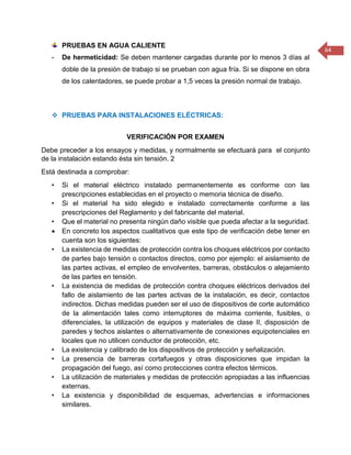 64 
PRUEBAS EN AGUA CALIENTE 
- De hermeticidad: Se deben mantener cargadas durante por lo menos 3 días al doble de la presión de trabajo si se prueban con agua fría. Si se dispone en obra de los calentadores, se puede probar a 1,5 veces la presión normal de trabajo. 
 PRUEBAS PARA INSTALACIONES ELÉCTRICAS: 
VERIFICACIÓN POR EXAMEN 
Debe preceder a los ensayos y medidas, y normalmente se efectuará para el conjunto de la instalación estando ésta sin tensión. 2 
Está destinada a comprobar: 
• Si el material eléctrico instalado permanentemente es conforme con las prescripciones establecidas en el proyecto o memoria técnica de diseño. 
• Si el material ha sido elegido e instalado correctamente conforme a las prescripciones del Reglamento y del fabricante del material. 
• Que el material no presenta ningún daño visible que pueda afectar a la seguridad. 
 En concreto los aspectos cualitativos que este tipo de verificación debe tener en cuenta son los siguientes: 
• La existencia de medidas de protección contra los choques eléctricos por contacto de partes bajo tensión o contactos directos, como por ejemplo: el aislamiento de las partes activas, el empleo de envolventes, barreras, obstáculos o alejamiento de las partes en tensión. 
• La existencia de medidas de protección contra choques eléctricos derivados del fallo de aislamiento de las partes activas de la instalación, es decir, contactos indirectos. Dichas medidas pueden ser el uso de dispositivos de corte automático de la alimentación tales como interruptores de máxima corriente, fusibles, o diferenciales, la utilización de equipos y materiales de clase II, disposición de paredes y techos aislantes o alternativamente de conexiones equipotenciales en locales que no utilicen conductor de protección, etc. 
• La existencia y calibrado de los dispositivos de protección y señalización. 
• La presencia de barreras cortafuegos y otras disposiciones que impidan la propagación del fuego, así como protecciones contra efectos térmicos. 
• La utilización de materiales y medidas de protección apropiadas a las influencias externas. 
• La existencia y disponibilidad de esquemas, advertencias e informaciones similares.  
