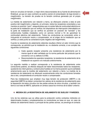 68 
tanto en circuitos sin tensión, o mejor dicho desconectados de su fuente de alimentación 6habitual, ya que en caso contrario se podría averiar el comprobador de baja tensión o megóhmetro. La tensión de prueba es la tensión continua generada por el propio megóhmetro. 
La medida de aislamiento con relación a tierra, se efectuará uniendo a ésta el polo positivo del megóhmetro y dejando, en principio, todos los receptores conectados y sus mandos en posición “paro”, asegurándose que no existe falta de continuidad eléctrica en la parte de la instalación que se verifica; los dispositivos de interrupción intercalados en la parte de instalación que se verifica se pondrán en posición de "cerrado" y los cortacircuitos fusibles instalados como en servicio normal a fin de garantizar la continuidad eléctrica del aislamiento. Todos los conductores se conectarán entre sí incluyendo el conductor neutro o compensador, en el origen de la instalación que se verifica y a este punto se conectará el polo negativo del megóhmetro. 
Cuando la resistencia de aislamiento obtenida resultara inferior al valor mínimo que le corresponda, se admitirá que la instalación es, no obstante correcta, si se cumplen las siguientes condiciones: 
 Cada aparato receptor presenta una resistencia de aislamiento por lo menos igual al valor señalado por la norma particular del producto que le concierna o en su defecto 0,5 MΩ. 
 Desconectados los aparatos receptores, la resistencia de aislamiento de la instalación es superior a lo indicado anteriormente. 
La segunda medida a realizar corresponde a la resistencia de aislamiento entre conductores polares, se efectúa después de haber desconectado todos los receptores, quedando los interruptores y cortacircuitos fusibles en la misma posición que la señalada anteriormente para la medida del aislamiento con relación a tierra. La medida de la resistencia de aislamiento se efectuará sucesivamente entre los conductores tomados dos a dos, comprendiendo el conductor neutro o compensador. 
Para las instalaciones que empleen muy baja tensión de protección (MBTP) o de seguridad (MBTS) se deben comprobar los valores de la resistencia de aislamiento para la separación de estos circuitos con las partes activas de otros circuitos, y también con tierra si se trata de MBTS, aplicando en ambos casos los mínimos de la tabla1 anterior. 
MEDIDA DE LA RESISTENCIA DE AISLAMIENTO DE SUELOS Y PAREDES. 
Uno de los sistemas que se utiliza para la protección contra contactos indirectos en determinados locales y emplazamientos no conductores se basa en que, en caso de defecto de aislamiento básico o principal de las partes activas, se prevenga el contacto  