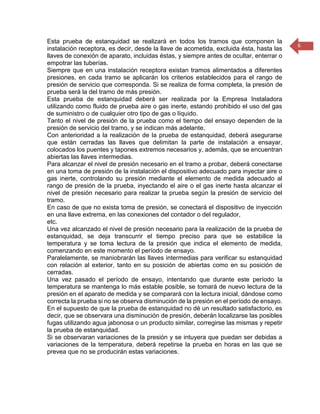 6 
Esta prueba de estanquidad se realizará en todos los tramos que componen la instalación receptora, es decir, desde la llave de acometida, excluida ésta, hasta las llaves de conexión de aparato, incluidas éstas, y siempre antes de ocultar, enterrar o empotrar las tuberías. 
Siempre que en una instalación receptora existan tramos alimentados a diferentes presiones, en cada tramo se aplicarán los criterios establecidos para el rango de presión de servicio que corresponda. Si se realiza de forma completa, la presión de prueba será la del tramo de más presión. 
Esta prueba de estanquidad deberá ser realizada por la Empresa Instaladora utilizando como fluido de prueba aire o gas inerte, estando prohibido el uso del gas de suministro o de cualquier otro tipo de gas o líquido. 
Tanto el nivel de presión de la prueba como el tiempo del ensayo dependen de la presión de servicio del tramo, y se indican más adelante. 
Con anterioridad a la realización de la prueba de estanquidad, deberá asegurarse que están cerradas las llaves que delimitan la parte de instalación a ensayar, colocados los puentes y tapones extremos necesarios y, además, que se encuentran abiertas las llaves intermedias. 
Para alcanzar el nivel de presión necesario en el tramo a probar, deberá conectarse en una toma de presión de la instalación el dispositivo adecuado para inyectar aire o gas inerte, controlando su presión mediante el elemento de medida adecuado al rango de presión de la prueba, inyectando el aire o el gas inerte hasta alcanzar el nivel de presión necesario para realizar la prueba según la presión de servicio del tramo. 
En caso de que no exista toma de presión, se conectará el dispositivo de inyección en una llave extrema, en las conexiones del contador o del regulador, 
etc. 
Una vez alcanzado el nivel de presión necesario para la realización de la prueba de estanquidad, se deja transcurrir el tiempo preciso para que se estabilice la temperatura y se toma lectura de la presión que indica el elemento de medida, comenzando en este momento el período de ensayo. 
Paralelamente, se maniobrarán las llaves intermedias para verificar su estanquidad con relación al exterior, tanto en su posición de abiertas como en su posición de cerradas. 
Una vez pasado el período de ensayo, intentando que durante este período la temperatura se mantenga lo más estable posible, se tomará de nuevo lectura de la presión en el aparato de medida y se comparará con la lectura inicial, dándose como correcta la prueba si no se observa disminución de la presión en el período de ensayo. 
En el supuesto de que la prueba de estanquidad no dé un resultado satisfactorio, es decir, que se observara una disminución de presión, deberán localizarse las posibles fugas utilizando agua jabonosa o un producto similar, corregirse las mismas y repetir la prueba de estanquidad. 
Si se observaran variaciones de la presión y se intuyera que puedan ser debidas a variaciones de la temperatura, deberá repetirse la prueba en horas en las que se prevea que no se producirán estas variaciones.  