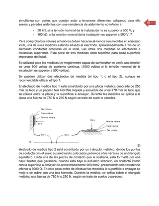 69 
simultáneo con partes que puedan estar a tensiones diferentes, utilizando para ello suelos y paredes aislantes con una resistencia de aislamiento no inferior a: 
- 50 kΩ, si la tensión nominal de la instalación no es superior a 500 V; y 
- 100 kΩ, si la tensión nominal de la instalación es superior a 500 V. 7 
Para comprobar los valores anteriores deben hacerse al menos tres medidas en el mismo local, una de esas medidas estando situado el electrodo, aproximadamente a 1m de un elemento conductor accesible en el local. Las otras dos medidas se efectuarán a distancias superiores. Esta serie de tres medidas debe repetirse para cada superficie importante del local. 
Se utilizará para las medidas un megóhmetro capaz de suministrar en vacío una tensión de unos 500 voltios de corriente continua, (1000 voltios si la tensión nominal de la instalación es superior a 500 voltios). 
Se pueden utilizar dos electrodos de medida (el tipo 1, o el tipo 2), aunque es recomendable utilizar el tipo 1. 
El electrodo de medida tipo 1 está constituido por una placa metálica cuadrada de 250 mm de lado y un papel o tela hidrófila mojada y escurrida de unos 270 mm de lado que se coloca entre la placa y la superficie a ensayar. Durante las medidas se aplica a la placa una fuerza de 750 N o 250 N según se trate de suelo o paredes. 
El electrodo de medida tipo 2 está constituido por un triángulo metálico, donde los puntos de contacto con el suelo o pared están colocados próximos a los vértices de un triángulo equilátero. Cada una de las piezas de contacto que le sostiene, está formada por una base flexible que garantiza, cuando está bajo el esfuerzo indicado, un contacto íntimo con la superficie a ensayar de aproximadamente 900 mm2, presentando una resistencia inferior a 5000 Ω. En este caso antes de efectuar las medidas la superficie a ensayar se moja o se cubre con una tela húmeda. Durante la medida, se aplica sobre el triángulo metálico una fuerza de 750 N o 250 N, según se trate de suelos o paredes. 
 