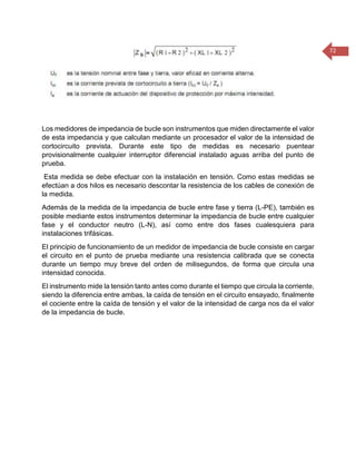 72 
Los medidores de impedancia de bucle son instrumentos que miden directamente el valor de esta impedancia y que calculan mediante un procesador el valor de la intensidad de cortocircuito prevista. Durante este tipo de medidas es necesario puentear provisionalmente cualquier interruptor diferencial instalado aguas arriba del punto de prueba. 
Esta medida se debe efectuar con la instalación en tensión. Como estas medidas se efectúan a dos hilos es necesario descontar la resistencia de los cables de conexión de la medida. 
Además de la medida de la impedancia de bucle entre fase y tierra (L-PE), también es posible mediante estos instrumentos determinar la impedancia de bucle entre cualquier fase y el conductor neutro (L-N), así como entre dos fases cualesquiera para instalaciones trifásicas. 
El principio de funcionamiento de un medidor de impedancia de bucle consiste en cargar el circuito en el punto de prueba mediante una resistencia calibrada que se conecta durante un tiempo muy breve del orden de milisegundos, de forma que circula una intensidad conocida. 
El instrumento mide la tensión tanto antes como durante el tiempo que circula la corriente, siendo la diferencia entre ambas, la caída de tensión en el circuito ensayado, finalmente el cociente entre la caída de tensión y el valor de la intensidad de carga nos da el valor de la impedancia de bucle. 
 