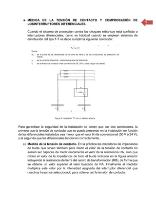 73 
MEDIDA DE LA TENSIÓN DE CONTACTO Y COMPROBACIÓN DE LOSINTERRUPTORES DIFERENCIALES. 
Cuando el sistema de protección contra los choques eléctricos está confiado a interruptores diferenciales, como es habitual cuando se emplean sistemas de distribución del tipo T-T se debe cumplir la siguiente condición: 
Para garantizar la seguridad de la instalación se tienen que dar dos condiciones, la primera que la tensión de contacto que se pueda presentar en la instalación en función de los diferenciales instalados sea menor que el valor límite convencional (50 V ó 24 V), y la segunda que los diferenciales funcionen correctamente. 
a) Medida de la tensión de contacto. En la práctica los medidores de impedancia de bucle que sirven también para medir el valor de la tensión de contacto no suelen ser capaces de medir únicamente el valor de la resistencia RA, sino que miden el valor de la impedancia de todo el bucle indicado en la figura anterior incluyendo la resistencia de tierra del centro de transformación (RB), de forma que se obtiene un valor superior al valor buscado de RA. Finalmente el medidor multiplica este valor por la intensidad asignada del interruptor diferencial que nosotros hayamos seleccionado para obtener así la tensión de contacto:  