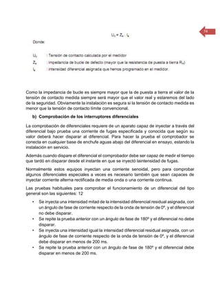 74 
Como la impedancia de bucle es siempre mayor que la de puesta a tierra el valor de la tensión de contacto medida siempre será mayor que el valor real y estaremos del lado de la seguridad. Obviamente la instalación es segura si la tensión de contacto medida es menor que la tensión de contacto límite convencional. 
b) Comprobación de los interruptores diferenciales 
La comprobación de diferenciales requiere de un aparato capaz de inyectar a través del diferencial bajo prueba una corriente de fugas especificada y conocida que según su valor deberá hacer disparar al diferencial. Para hacer la prueba el comprobador se conecta en cualquier base de enchufe aguas abajo del diferencial en ensayo, estando la instalación en servicio. 
Además cuando dispare el diferencial el comprobador debe ser capaz de medir el tiempo que tardó en disparar desde el instante en que se inyectó laintensidad de fugas. 
Normalmente estos equipos inyectan una corriente senoidal, pero para comprobar algunos diferenciales especiales a veces es necesario también que sean capaces de inyectar corriente alterna rectificada de media onda o una corriente continua. 
Las pruebas habituales para comprobar el funcionamiento de un diferencial del tipo general son las siguientes: 12 
• Se inyecta una intensidad mitad de la intensidad diferencial residual asignada, con un ángulo de fase de corriente respecto de la onda de tensión de 0º, y el diferencial no debe disparar. 
• Se repite la prueba anterior con un ángulo de fase de 180º y el diferencial no debe disparar. 
• Se inyecta una intensidad igual la intensidad diferencial residual asignada, con un ángulo de fase de corriente respecto de la onda de tensión de 0º, y el diferencial debe disparar en menos de 200 ms. 
• Se repite la prueba anterior con un ángulo de fase de 180º y el diferencial debe disparar en menos de 200 ms.  
