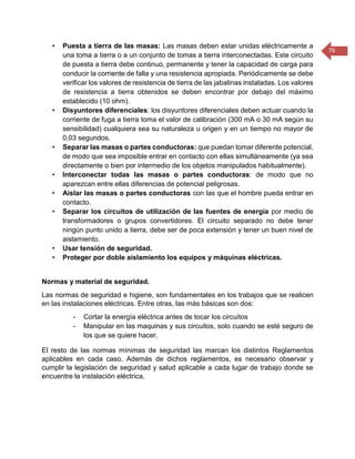76 
• Puesta a tierra de las masas: Las masas deben estar unidas eléctricamente a una toma a tierra o a un conjunto de tomas a tierra interconectadas. Este circuito de puesta a tierra debe continuo, permanente y tener la capacidad de carga para conducir la corriente de falla y una resistencia apropiada. Periódicamente se debe verificar los valores de resistencia de tierra de las jabalinas instaladas. Los valores de resistencia a tierra obtenidos se deben encontrar por debajo del máximo establecido (10 ohm). 
• Disyuntores diferenciales: los disyuntores diferenciales deben actuar cuando la corriente de fuga a tierra toma el valor de calibración (300 mA o 30 mA según su sensibilidad) cualquiera sea su naturaleza u origen y en un tiempo no mayor de 0,03 segundos. 
• Separar las masas o partes conductoras: que puedan tomar diferente potencial, de modo que sea imposible entrar en contacto con ellas simultáneamente (ya sea directamente o bien por intermedio de los objetos manipulados habitualmente). 
• Interconectar todas las masas o partes conductoras: de modo que no aparezcan entre ellas diferencias de potencial peligrosas. 
• Aislar las masas o partes conductoras con las que el hombre pueda entrar en contacto. 
• Separar los circuitos de utilización de las fuentes de energía por medio de transformadores o grupos convertidores. El circuito separado no debe tener ningún punto unido a tierra, debe ser de poca extensión y tener un buen nivel de aislamiento. 
• Usar tensión de seguridad. 
• Proteger por doble aislamiento los equipos y máquinas eléctricas. 
Normas y material de seguridad. 
Las normas de seguridad e higiene, son fundamentales en los trabajos que se realicen en las instalaciones eléctricas. Entre otras, las más básicas son dos: 
- Cortar la energía eléctrica antes de tocar los circuitos 
- Manipular en las maquinas y sus circuitos, solo cuando se esté seguro de los que se quiere hacer. 
El resto de las normas mínimas de seguridad las marcan los distintos Reglamentos aplicables en cada caso. Además de dichos reglamentos, es necesario observar y cumplir la legislación de seguridad y salud aplicable a cada lugar de trabajo donde se encuentre la instalación eléctrica. 
 