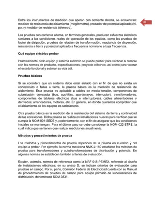 81 
Entre los instrumentos de medición que operan con corriente directa, se encuentran: medidor de resistencia de aislamiento (megóhmetro), probador de potencial aplicado (hi- pot) y medidor de resistencia (óhmetro). Las pruebas con corriente alterna, en términos generales, producen esfuerzos eléctricos similares a las condiciones reales de operación de los equipos, como las pruebas de factor de disipación, pruebas de relación de transformación, reactancia de dispersión, resistencia a tierra y potencial aplicado a frecuencia nominal o a baja frecuencia. Qué equipo eléctrico probar Prácticamente, todo equipo y sistema eléctrico se puede probar para verificar si cumple con las normas de producto, especificaciones, proyecto eléctrico, así como para valorar el estado funcional y estimar su vida útil. Pruebas básicas Si se considera que un sistema debe estar aislado con el fin de que no exista un cortocircuito o fallas a tierra, la prueba básica es la medición de resistencia de aislamiento. Esta prueba es aplicable a cables de media tensión, componentes de subestación compacta (bus, cuchillas, apartarrayos, interruptor), transformadores, componentes de tableros eléctricos (bus e interruptores), cables alimentadores y derivados; arrancadores, motores, etc. En general, en donde queramos comprobar que el aislamiento de los equipos es satisfactorio. Otra prueba básica es la medición de la resistencia del sistema de tierra y continuidad de las conexiones. Dicha prueba se realiza en instalaciones nuevas para verificar que se cumpla la NOM-001-SEDE y, posteriormente, con el fin de asegurar que las condiciones iniciales se mantengan. Para el último caso se debe considerar la NOM-022-STPS, la cual indica que se tienen que realizar mediciones anualmente. Métodos y procedimientos de prueba Los métodos y procedimientos de prueba dependen de la prueba en cuestión y del equipo a probar. Por ejemplo, la norma mexicana NMX-J-169 establece los métodos de prueba para transformadores y autotransformadores de distribución y potencia. En algunas normas se establecen también criterios de evaluación. Existen, además, normas de referencia como la NRF-048-PEMEX, referente al diseño de instalaciones eléctricas; en su anexo D, se indican criterios de evaluación para pruebas en campo. Por su parte, Comisión Federal de Electricidad cuenta con su Manual de procedimientos de pruebas de campo para equipo primario de subestaciones de distribución, denominado SOM-3531.  