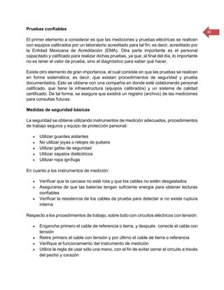 82 
Pruebas confiables El primer elemento a considerar es que las mediciones y pruebas eléctricas se realicen con equipos calibrados por un laboratorio acreditado para tal fin; es decir, acreditado por la Entidad Mexicana de Acreditación (EMA). Otra parte importante es el personal capacitado y calificado para realizar dichas pruebas, ya que, al final del día, lo importante no es tener el valor de prueba, sino el diagnóstico para saber qué hacer. Existe otro elemento de gran importancia, el cual consiste en que las pruebas se realicen en forma sistemática; es decir, que existan procedimientos de seguridad y prueba documentados. Esto se obtiene con una compañía en donde esté colaborando personal calificado, que tiene la infraestructura (equipos calibrados) y un sistema de calidad certificado. De tal forma, se asegura que existirá un registro (archivo) de las mediciones para consultas futuras. Medidas de seguridad básicas La seguridad se obtiene utilizando instrumentos de medición adecuados, procedimientos de trabajo seguros y equipo de protección personal:  Utilizar guantes aislantes  No utilizar joyas o relojes de pulsera  Utilizar gafas de seguridad  Utilizar zapatos dieléctricos  Utilizar ropa ignífuga En cuanto a los instrumentos de medición:  Verificar que la carcasa no esté rota y que los cables no estén desgastados  Asegurarse de que las baterías tengan suficiente energía para obtener lecturas confiables  Verificar la resistencia de los cables de prueba para detectar si no existe ruptura interna Respecto a los procedimientos de trabajo, sobre todo con circuitos eléctricos con tensión:  Enganche primero el cable de referencia o tierra, y después conecte el cable con tensión  Retire primero el cable con tensión y por último el cable de tierra o referencia  Verifique el funcionamiento del instrumento de medición  Utilice la regla de usar sólo una mano, con el fin de evitar cerrar el circuito a través del pecho y corazón  