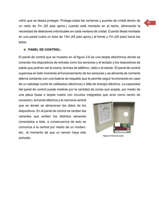 88 
vidrio que se desea proteger. Protege todas las ventanas y puertas de cristal dentro de un radio de 7m (25 pies aprox.) cuando está montado en el techo, eliminando la necesidad de detectores individuales en cada ventana de cristal. Cuando 9está montado en una pared cubre un área de 13m (45 pies aprox.) al frente y 7m (25 pies) hacia los lados. 
PANEL DE CONTROL: 
El panel de control que se muestra en al figura 2.6 es una tarjeta electrónica donde se conectan los dispositivos de entrada como los sensores y el teclado y los dispositivos de salida que podrían ser la sirena, la línea de teléfono, radio o el celular. El panel de control supervisa en todo momento el funcionamiento de los sensores y se alimenta de corriente alterna contando con una batería de respaldo que le permite seguir funcionando en caso de un sabotaje (corte de cableados eléctricos) o falla de energía eléctrica. La capacidad del panel de control puede medirse por la cantidad de zonas que acepta, por medio de una placa (base o tarjeta madre con circuitos integrados que sirve como centro de conexión), la fuente eléctrica y la memoria central que es donde se almacenan los datos de los dispositivos. En el panel de control se reciben las variantes que emiten los distintos sensores conectados a éste, a consecuencia de esto se comunica a la central por medio de un modem, etc., al momento de que un sensor haya sido activado. 
 