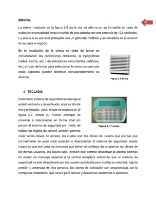 89 
SIRENA: 
La sirena mostrada en la figura 2.8 da la voz de alarma en su inmueble en caso de cualquier eventualidad, imita el sonido de una patrulla con una potencia de 123 decibeles. La sirena a su vez está protegida con un gabinete metálico y es instalada en el exterior de su casa o negocio. 
En la instalación de la sirena se debe de tomar en consideración las condiciones climáticas, la topográficas (valles, cerros, etc.), de estructuras circundantes (edificios, etc.) y ruido de fondo para seleccionar la sirena ya que todo estos aspectos pueden disminuir considerablemente su alcance. 
TECLADO: 
Como todo sistema de seguridad se maneja el estado activado y desactivado, aquí es donde entra el teclado, como el que se observa en la figura 2.7, donde su función principal es conectar o desconectar en forma total y/o parcial el sistema de seguridad por medio de teclear los dígitos de control, también permite crear varias claves de acceso, las cuales son: las claves de usuario que son las que normalmente se usan para conectar o desconectar el sistema de seguridad; claves maestras que son para los personas que tienen el privilegio de programar las claves de los demás usuarios, las claves bajo- presión que permite desactivar la alarma además de enviar un mensaje especial a la central receptora indicando que el sistema de seguridad ha sido desactivado por un usuario autorizado pero contra su voluntad, bajo la presión o amenaza de otra persona, las claves de activación son programadas por la compañía instaladora, que sirven para activar y desactivar elementos o aparatos.  