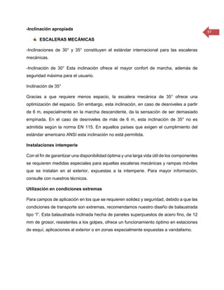 97 
-Inclinación apropiada 
ESCALERAS MECÁNICAS 
-Inclinaciones de 30° y 35° constituyen el estándar internacional para las escaleras mecánicas. 
-Inclinación de 30° Esta inclinación ofrece el mayor confort de marcha, además de seguridad máxima para el usuario. 
Inclinación de 35° 
Gracias a que requiere menos espacio, la escalera mecánica de 35° ofrece una optimización del espacio. Sin embargo, esta inclinación, en caso de desniveles a partir de 6 m, especialmente en la marcha descendente, da la sensación de ser demasiado empinada. En el caso de desniveles de más de 6 m, esta inclinación de 35° no es admitida según la norma EN 115. En aquellos países que exigen el cumplimiento del estándar americano ANSI esta inclinación no está permitida. 
Instalaciones intemperie 
Con el fin de garantizar una disponibilidad óptima y una larga vida útil de los componentes se requieren medidas especiales para aquellas escaleras mecánicas y rampas móviles que se instalan en el exterior, expuestas a la intemperie. Para mayor información, consulte con nuestros técnicos. 
Utilización en condiciones extremas 
Para campos de aplicación en los que se requieren solidez y seguridad, debido a que las condiciones de transporte son extremas, recomendamos nuestro diseño de balaustrada tipo “I”. Esta balaustrada inclinada hecha de paneles superpuestos de acero fino, de 12 mm de grosor, resistentes a los golpes, ofrece un funcionamiento óptimo en estaciones de esquí, aplicaciones al exterior o en zonas especialmente expuestas a vandalismo. 
 