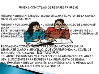 PRUEAS CON ITEMS DE RESPUESTA BREVE PREGUNTA DIRECTA: EJEMPLO: ¿CÒMO SE LLAMA EL AUTOR DE LA NOVELA HIJO DE LADRON? RTA:---------------------------------- PREGUNTA POR COMPLETAR: EL AUTOR DE LA NOVELA HIJO DE LADRON SE LLAMA: ----------------------------------------------------------------------- ESTE TIPO DE PREGUNTAS SIRVE PARA QUE EL ALUMNO DEMUESTRE SU CAPACIDAD DE INTERPRETAR INFORMACION,Y SOLUCIONAR PROBLEMAS DE FORMA GRAFICA, NUMERICA O LITERAL. RECOMENDACIONES: REDACTAR LOS ENUNCIADOS EN UN LENGUAJE CLARO Y SENCILLO, QUE CORRESPONDA AL NIVEL DE MADUREZ DEL ALUMNO. ELABORE PREGUNTAS QUE TAN SOLO UN MINIMO DE PALABRAS SEA SUFICIENTE PARA EXPRESAR LA RESPUESTA DESEADA. NO EMPLEAR ABREVIATURAS EN LAS PREGUNTAS, A MENOS QUE ESTOS SEAN UN OBJETIVO DE LA PRUEBA 