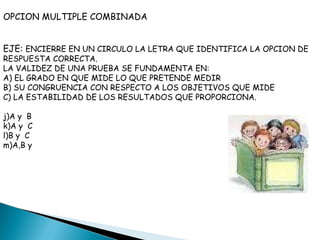 OPCION MULTIPLE COMBINADA EJE:  ENCIERRE EN UN CIRCULO LA LETRA QUE IDENTIFICA LA OPCION DE RESPUESTA CORRECTA. LA VALIDEZ DE UNA PRUEBA SE FUNDAMENTA EN: A) EL GRADO EN QUE MIDE LO QUE PRETENDE MEDIR B) SU CONGRUENCIA CON RESPECTO A LOS OBJETIVOS QUE MIDE C) LA ESTABILIDAD DE LOS RESULTADOS QUE PROPORCIONA. A y  B A y  C B y  C A,B y  