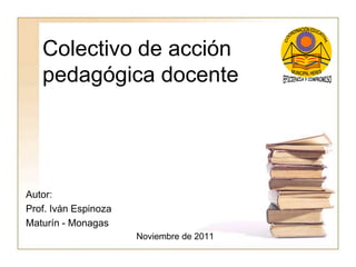 Colectivo de acción
pedagógica docente
Autor:
Prof. Iván Espinoza
Maturín - Monagas
Noviembre de 2011
 