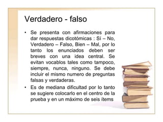 Verdadero - falso
• Se presenta con afirmaciones para
dar respuestas dicotómicas : Sí – No,
Verdadero – Falso, Bien – Mal, por lo
tanto los enunciados deben ser
breves con una idea central. Se
evitan vocablos tales como tampoco,
siempre, nunca, ninguno. Se debe
incluir el mismo numero de preguntas
falsas y verdaderas.
• Es de mediana dificultad por lo tanto
se sugiere colocarlo en el centro de la
prueba y en un máximo de seis ítems
 