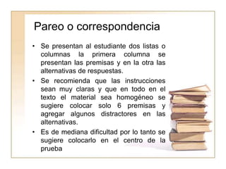 Pareo o correspondencia
• Se presentan al estudiante dos listas o
columnas la primera columna se
presentan las premisas y en la otra las
alternativas de respuestas.
• Se recomienda que las instrucciones
sean muy claras y que en todo en el
texto el material sea homogéneo se
sugiere colocar solo 6 premisas y
agregar algunos distractores en las
alternativas.
• Es de mediana dificultad por lo tanto se
sugiere colocarlo en el centro de la
prueba
 
