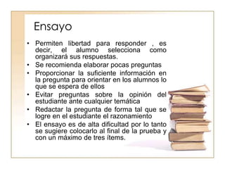 Ensayo
• Permiten libertad para responder , es
decir, el alumno selecciona como
organizará sus respuestas.
• Se recomienda elaborar pocas preguntas
• Proporcionar la suficiente información en
la pregunta para orientar en los alumnos lo
que se espera de ellos
• Evitar preguntas sobre la opinión del
estudiante ante cualquier temática
• Redactar la pregunta de forma tal que se
logre en el estudiante el razonamiento
• El ensayo es de alta dificultad por lo tanto
se sugiere colocarlo al final de la prueba y
con un máximo de tres ítems.
 