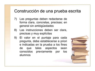 Construcción de una prueba escrita
7) Las preguntas deben redactarse de
forma clara, concretas, precisas; en
general sin ambigüedades
8) Las instrucciones deben ser clara,
precisas y muy explícitas
9) El valor en el puntaje para cada
pregunta, debe establecerse a priori
e indicadas en la prueba a los fines
de que tales aspectos sean
conocidos previamente por los
alumnos
 