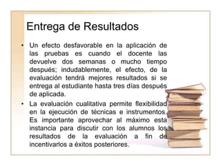 Entrega de Resultados
• Un efecto desfavorable en la aplicación de
las pruebas es cuando el docente las
devuelve dos semanas o mucho tiempo
después; indudablemente, el efecto, de la
evaluación tendrá mejores resultados si se
entrega al estudiante hasta tres días después
de aplicada.
• La evaluación cualitativa permite flexibilidad
en la ejecución de técnicas e instrumentos.
Es importante aprovechar al máximo esta
instancia para discutir con los alumnos los
resultados de la evaluación a fin de
incentivarlos a éxitos posteriores.
 