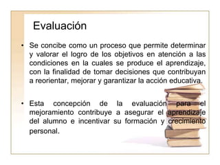 Evaluación
• Se concibe como un proceso que permite determinar
y valorar el logro de los objetivos en atención a las
condiciones en la cuales se produce el aprendizaje,
con la finalidad de tomar decisiones que contribuyan
a reorientar, mejorar y garantizar la acción educativa.
• Esta concepción de la evaluación para el
mejoramiento contribuye a asegurar el aprendizaje
del alumno e incentivar su formación y crecimiento
personal.
 