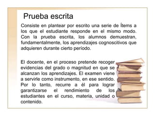 Prueba escrita
El docente, en el proceso pretende recoger
evidencias del grado o magnitud en que se
alcanzan los aprendizajes. El examen viene
a servirle como instrumento, en ese sentido.
Por lo tanto, recurre a él para lograr
garantizarse el rendimiento de los
estudiantes en el curso, materia, unidad o
contenido.
Consiste en plantear por escrito una serie de Ítems a
los que el estudiante responde en el mismo modo.
Con la prueba escrita, los alumnos demuestran,
fundamentalmente, los aprendizajes cognoscitivos que
adquieren durante cierto período.
 
